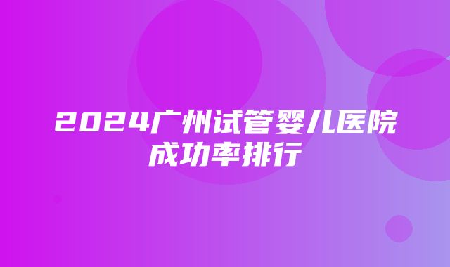 2024广州试管婴儿医院成功率排行