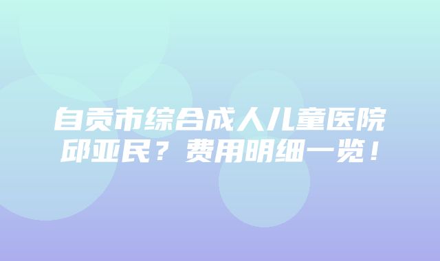 自贡市综合成人儿童医院邱亚民？费用明细一览！