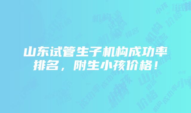 山东试管生子机构成功率排名，附生小孩价格！