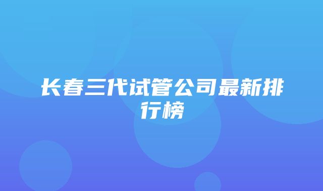 长春三代试管公司最新排行榜