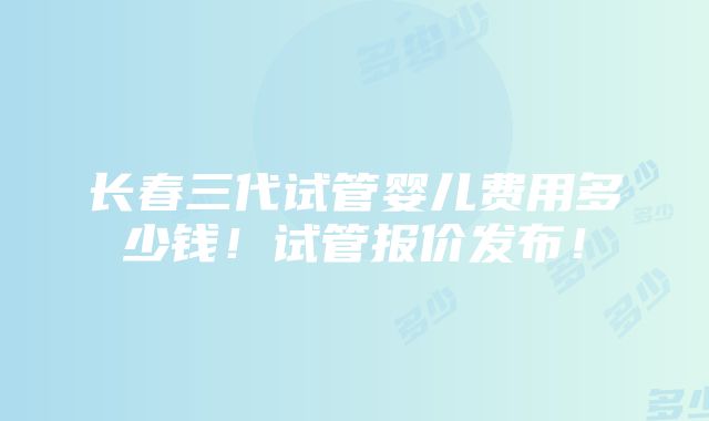 长春三代试管婴儿费用多少钱！试管报价发布！