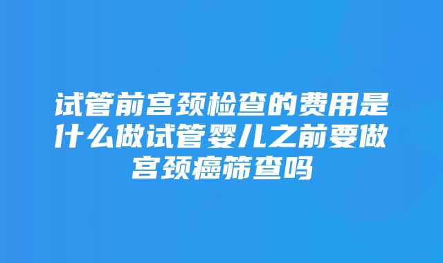 试管前宫颈检查的费用是什么做试管婴儿之前要做宫颈癌筛查吗