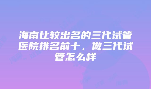 海南比较出名的三代试管医院排名前十，做三代试管怎么样