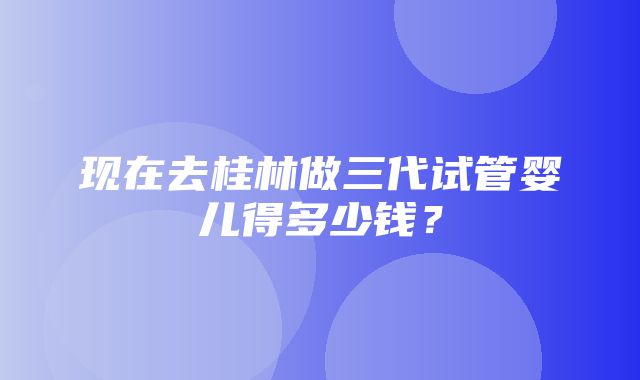 现在去桂林做三代试管婴儿得多少钱？