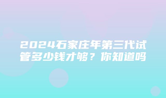 2024石家庄年第三代试管多少钱才够？你知道吗