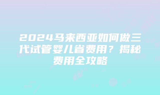 2024马来西亚如何做三代试管婴儿省费用？揭秘费用全攻略