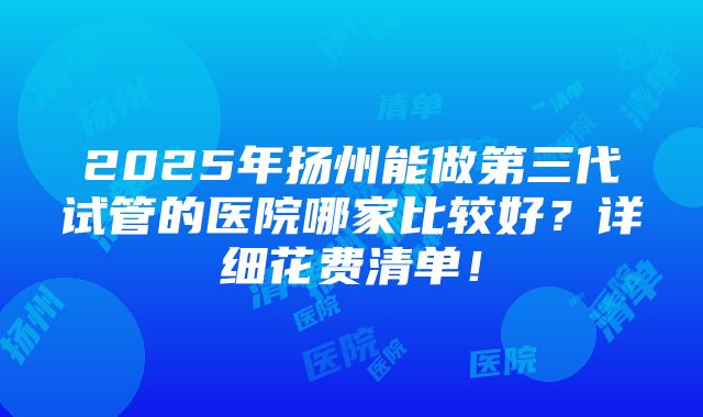 2025年扬州能做第三代试管的医院哪家比较好？详细花费清单！