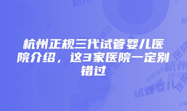 杭州正规三代试管婴儿医院介绍，这3家医院一定别错过