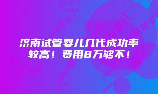 济南试管婴儿几代成功率较高！费用8万够不！