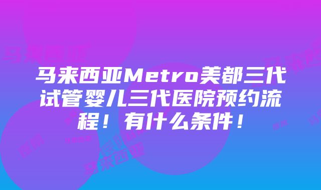 马来西亚Metro美都三代试管婴儿三代医院预约流程！有什么条件！