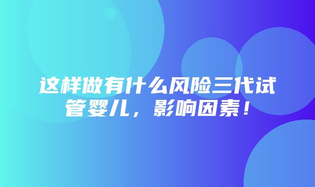 这样做有什么风险三代试管婴儿，影响因素！