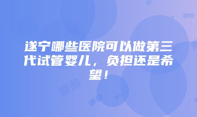 遂宁哪些医院可以做第三代试管婴儿，负担还是希望！