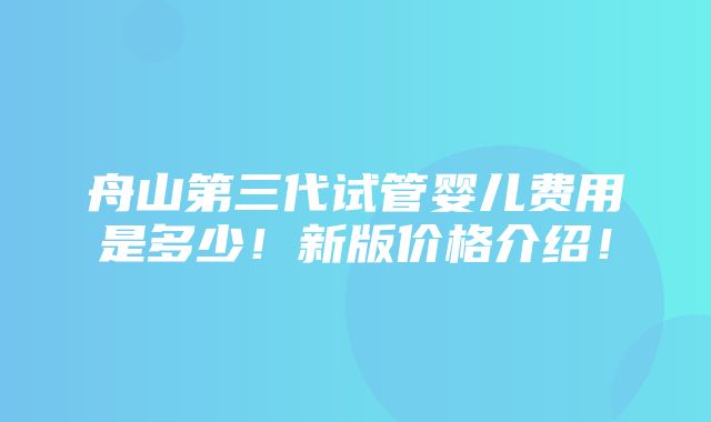 舟山第三代试管婴儿费用是多少！新版价格介绍！