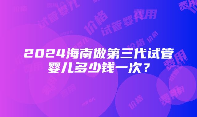 2024海南做第三代试管婴儿多少钱一次？