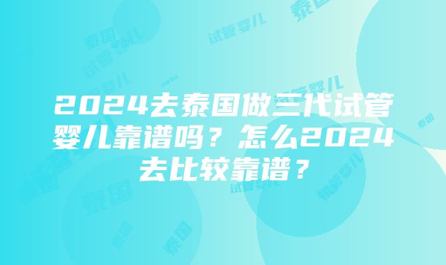 2024去泰国做三代试管婴儿靠谱吗？怎么2024去比较靠谱？