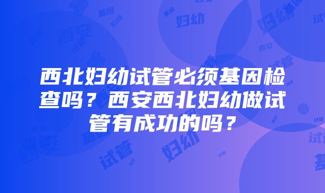 西北妇幼试管必须基因检查吗？西安西北妇幼做试管有成功的吗？