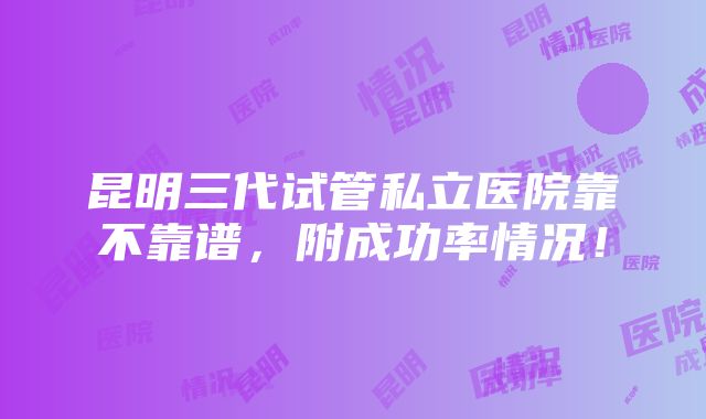 昆明三代试管私立医院靠不靠谱，附成功率情况！