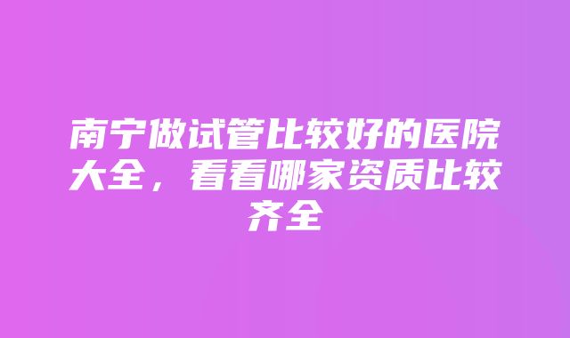 南宁做试管比较好的医院大全，看看哪家资质比较齐全