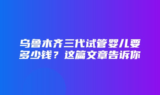 乌鲁木齐三代试管婴儿要多少钱？这篇文章告诉你