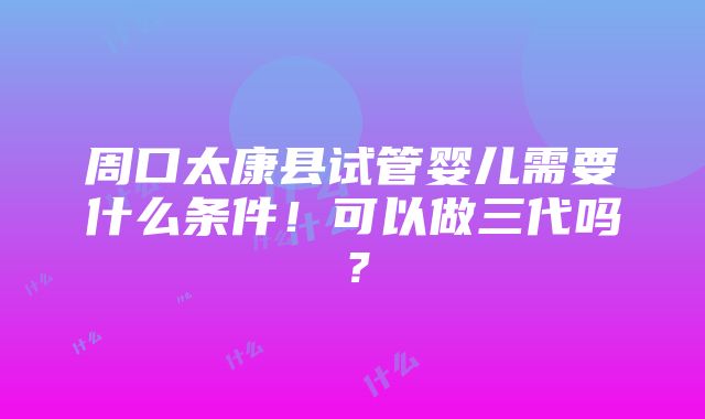 周口太康县试管婴儿需要什么条件！可以做三代吗？