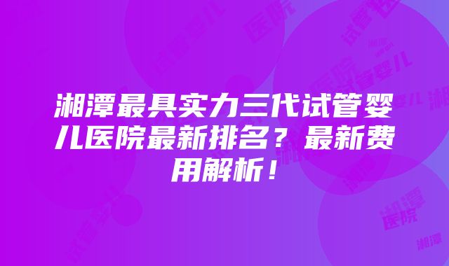 湘潭最具实力三代试管婴儿医院最新排名？最新费用解析！