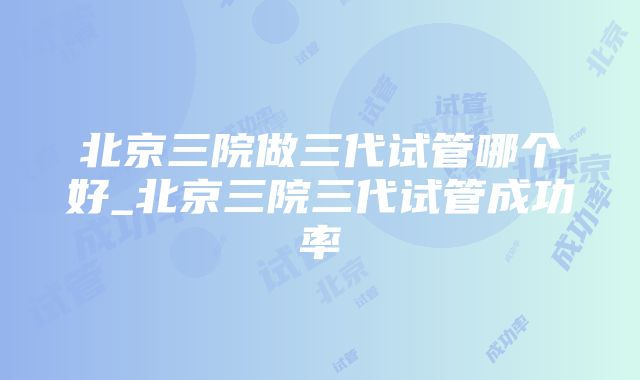 北京三院做三代试管哪个好_北京三院三代试管成功率