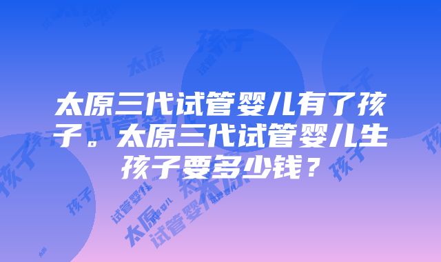 太原三代试管婴儿有了孩子。太原三代试管婴儿生孩子要多少钱？