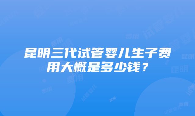 昆明三代试管婴儿生子费用大概是多少钱？