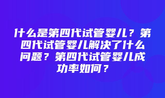 什么是第四代试管婴儿？第四代试管婴儿解决了什么问题？第四代试管婴儿成功率如何？