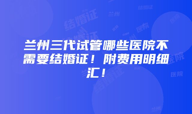 兰州三代试管哪些医院不需要结婚证！附费用明细汇！