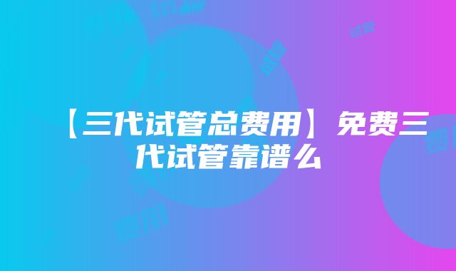 【三代试管总费用】免费三代试管靠谱么