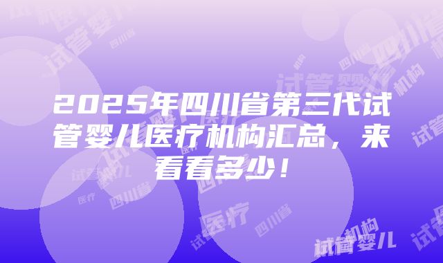 2025年四川省第三代试管婴儿医疗机构汇总，来看看多少！