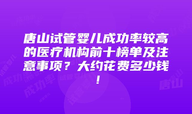 唐山试管婴儿成功率较高的医疗机构前十榜单及注意事项？大约花费多少钱！