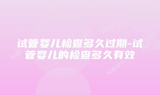 试管婴儿检查多久过期-试管婴儿的检查多久有效