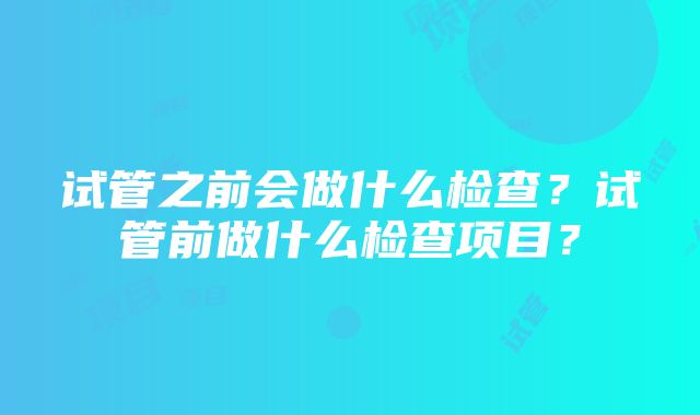 试管之前会做什么检查？试管前做什么检查项目？