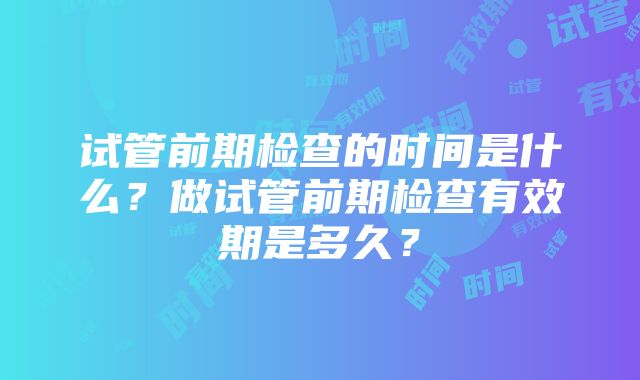 试管前期检查的时间是什么？做试管前期检查有效期是多久？