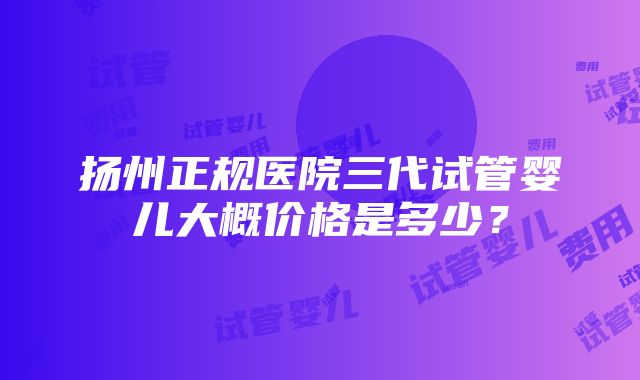 扬州正规医院三代试管婴儿大概价格是多少？