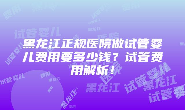 黑龙江正规医院做试管婴儿费用要多少钱？试管费用解析！