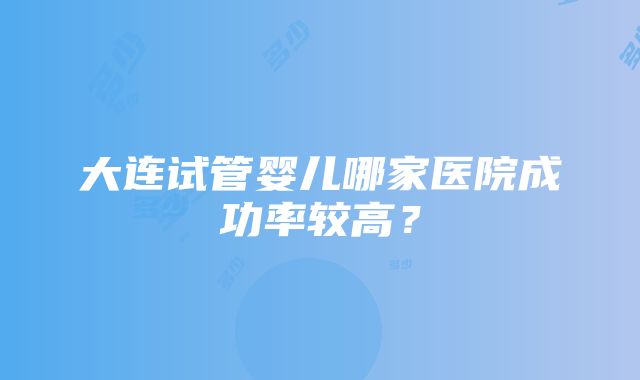 大连试管婴儿哪家医院成功率较高？