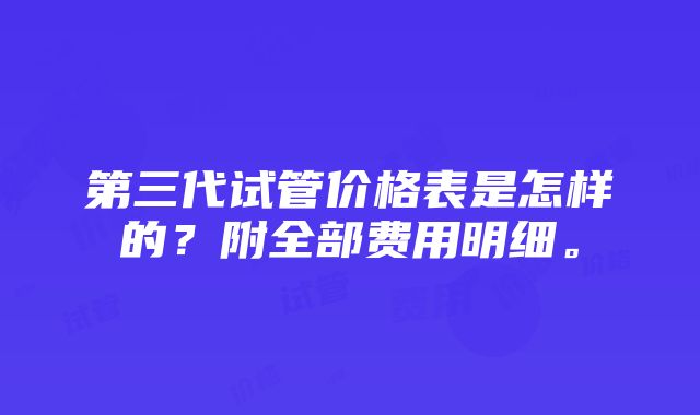 第三代试管价格表是怎样的？附全部费用明细。