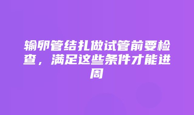 输卵管结扎做试管前要检查，满足这些条件才能进周