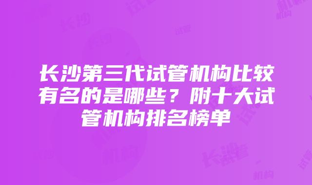 长沙第三代试管机构比较有名的是哪些？附十大试管机构排名榜单