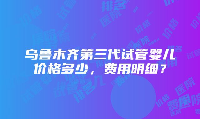 乌鲁木齐第三代试管婴儿价格多少，费用明细？