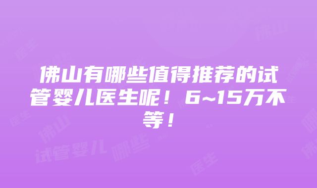 佛山有哪些值得推荐的试管婴儿医生呢！6~15万不等！