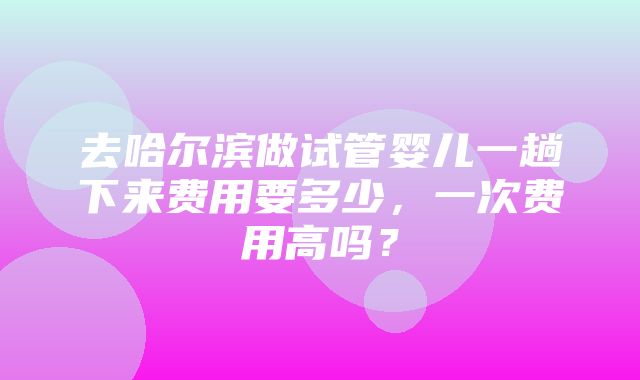 去哈尔滨做试管婴儿一趟下来费用要多少，一次费用高吗？