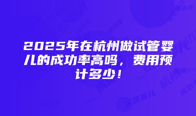 2025年在杭州做试管婴儿的成功率高吗，费用预计多少！