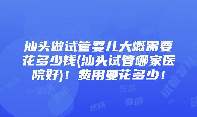 汕头做试管婴儿大概需要花多少钱(汕头试管哪家医院好)！费用要花多少！