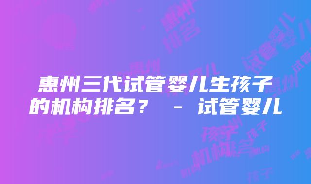 惠州三代试管婴儿生孩子的机构排名？ - 试管婴儿