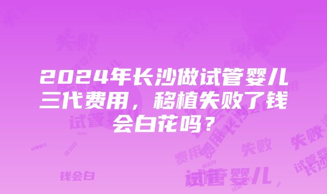 2024年长沙做试管婴儿三代费用，移植失败了钱会白花吗？