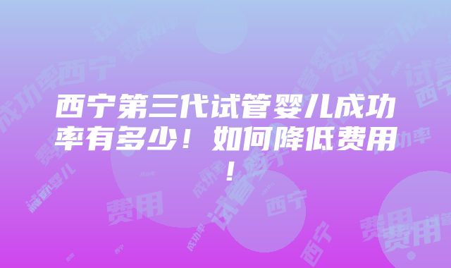 西宁第三代试管婴儿成功率有多少！如何降低费用！